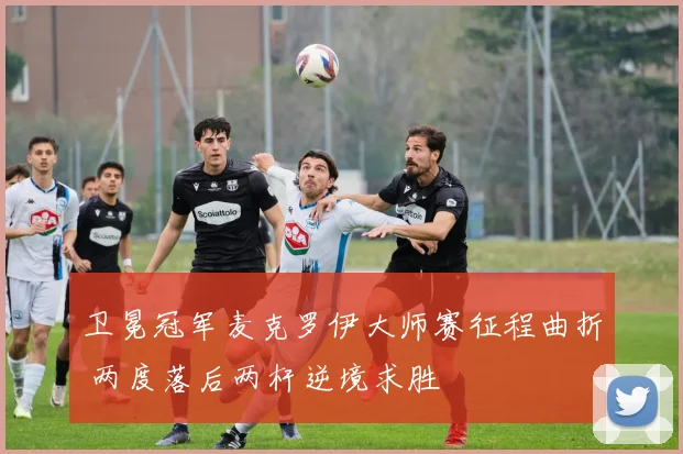 卫冕冠军麦克罗伊大师赛征程曲折 两度落后两杆逆境求胜